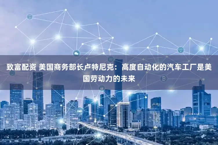 致富配资 美国商务部长卢特尼克：高度自动化的汽车工厂是美国劳动力的未来