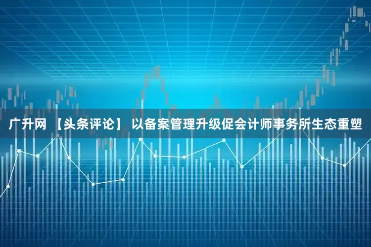 广升网 【头条评论】 以备案管理升级促会计师事务所生态重塑