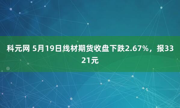 科元网 5月19日线材期货收盘下跌2.67%，报3321元
