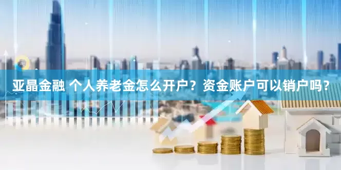 亚晶金融 个人养老金怎么开户？资金账户可以销户吗？