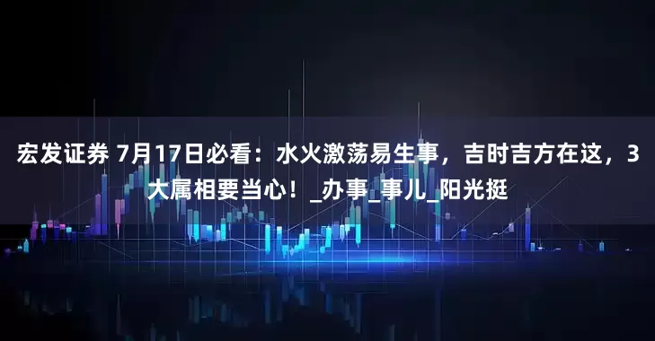 宏发证券 7月17日必看：水火激荡易生事，吉时吉方在这，3大属相要当心！_办事_事儿_阳光挺