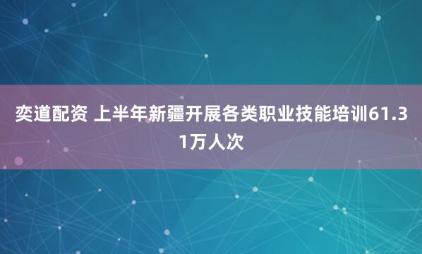 奕道配资 上半年新疆开展各类职业技能培训61.31万人次