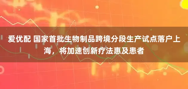 爱优配 国家首批生物制品跨境分段生产试点落户上海，将加速创新疗法惠及患者