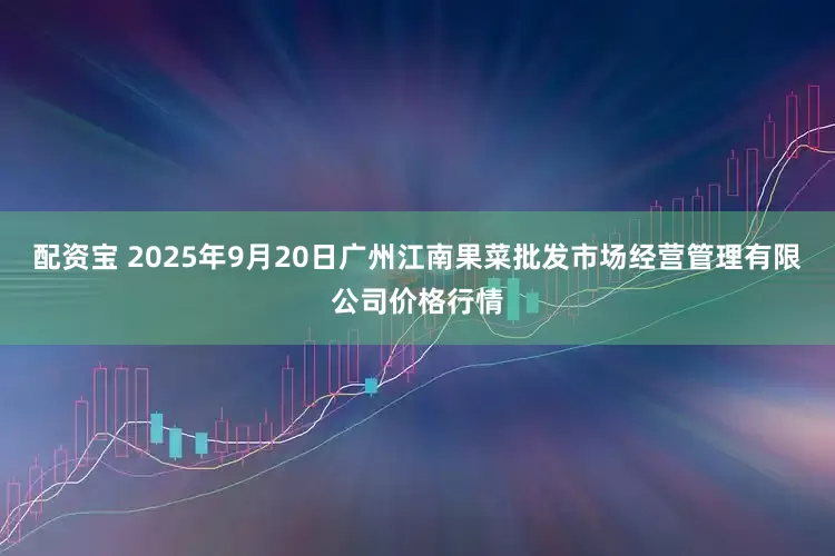 配资宝 2025年9月20日广州江南果菜批发市场经营管理有限公司价格行情