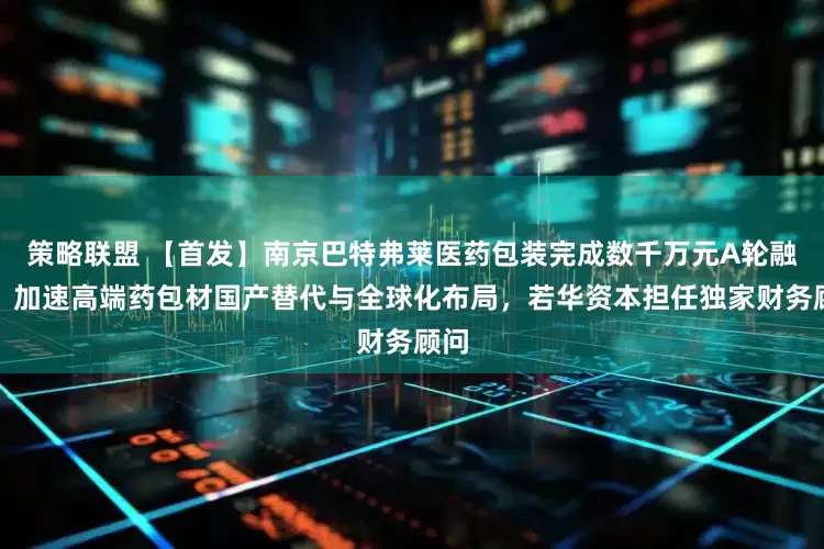 策略联盟 【首发】南京巴特弗莱医药包装完成数千万元A轮融资，加速高端药包材国产替代与全球化布局，若华资本担任独家财务顾问